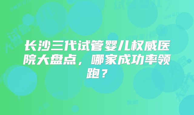 长沙三代试管婴儿权威医院大盘点，哪家成功率领跑？