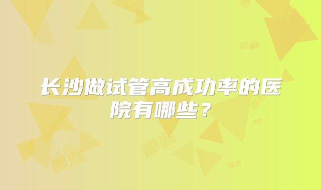 长沙做试管高成功率的医院有哪些?