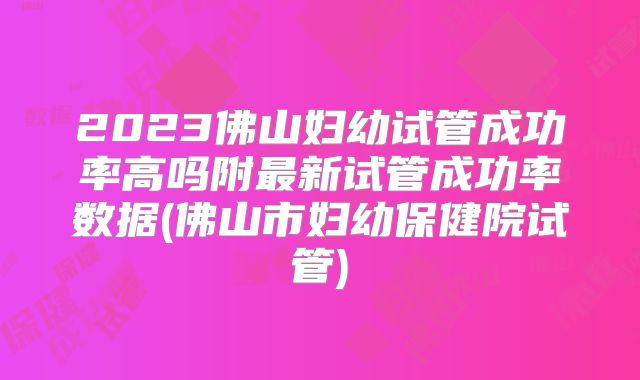 2023佛山妇幼试管成功率高吗附最新试管成功率数据(佛山市妇幼保健院试管)