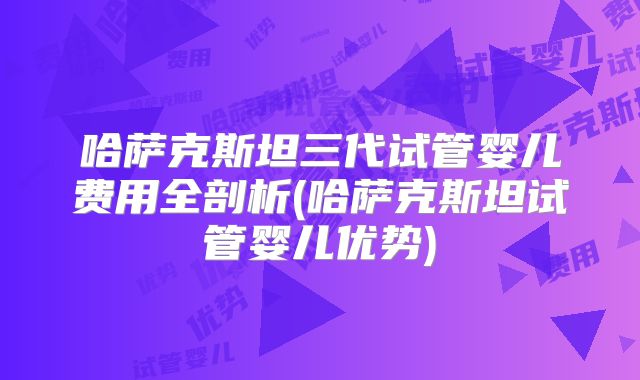 哈萨克斯坦三代试管婴儿费用全剖析(哈萨克斯坦试管婴儿优势)