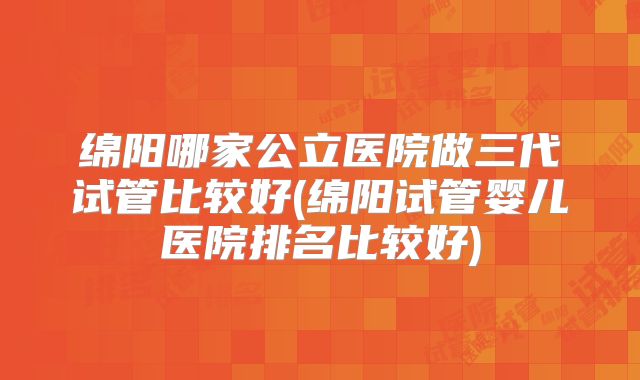 绵阳哪家公立医院做三代试管比较好(绵阳试管婴儿医院排名比较好)