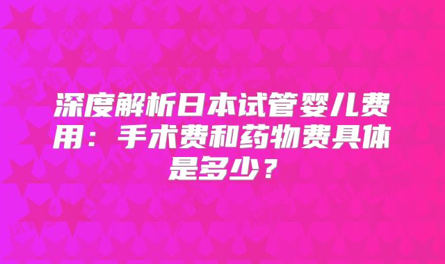 深度解析日本试管婴儿费用：手术费和药物费具体是多少？