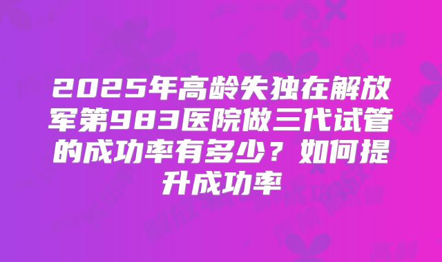 2025年高龄失独在解放军第983医院做三代试管的成功率有多少？如何提升成功率