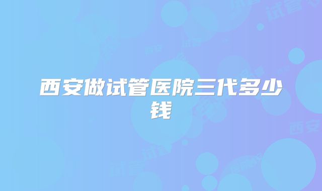 西安做试管医院三代多少钱