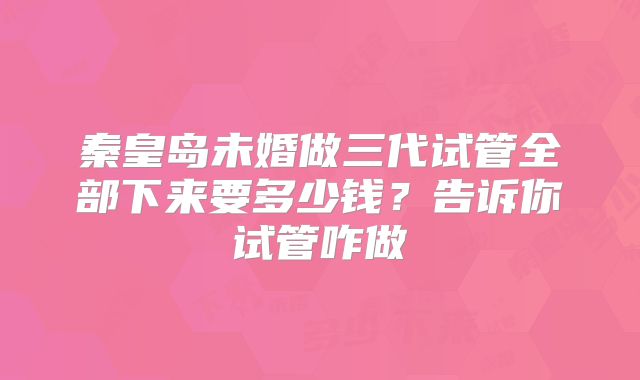 秦皇岛未婚做三代试管全部下来要多少钱?告诉你试管咋做