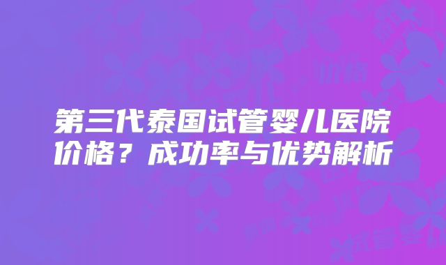 第三代泰国试管婴儿医院价格？成功率与优势解析