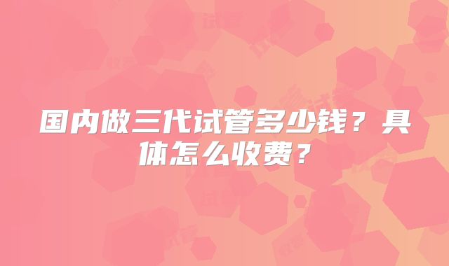 国内做三代试管多少钱?具体怎么收费?