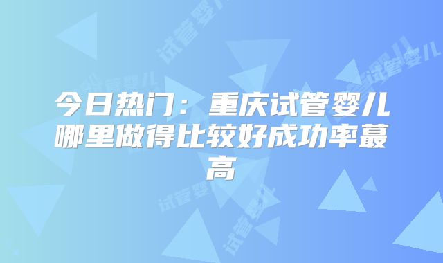 今日热门：重庆试管婴儿哪里做得比较好成功率蕞高