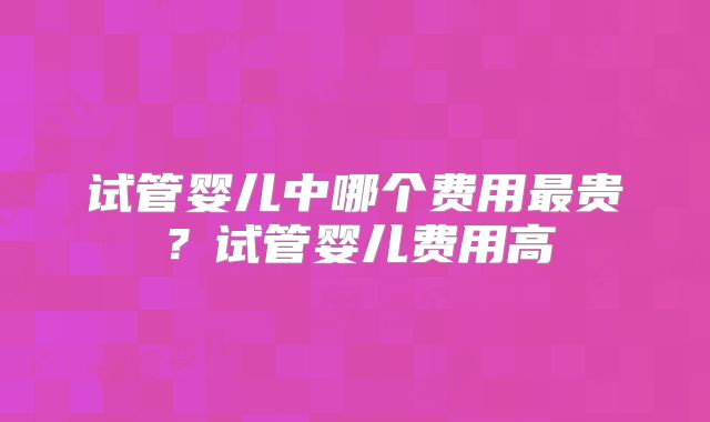 试管婴儿中哪个费用最贵？试管婴儿费用高