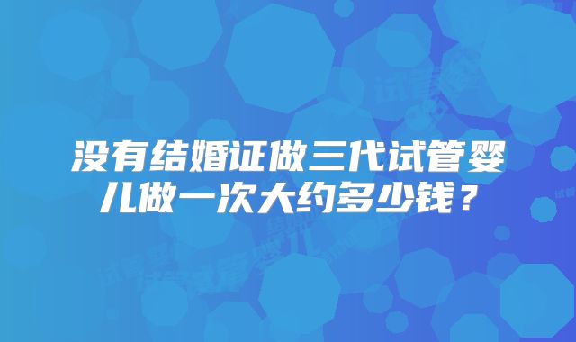 没有结婚证做三代试管婴儿做一次大约多少钱？