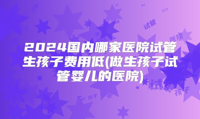2024国内哪家医院试管生孩子费用低(做生孩子试管婴儿的医院)