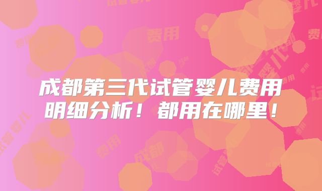 成都第三代试管婴儿费用明细分析!都用在哪里!