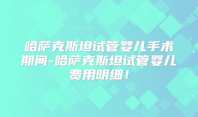 哈萨克斯坦试管婴儿手术期间-哈萨克斯坦试管婴儿费用明细！