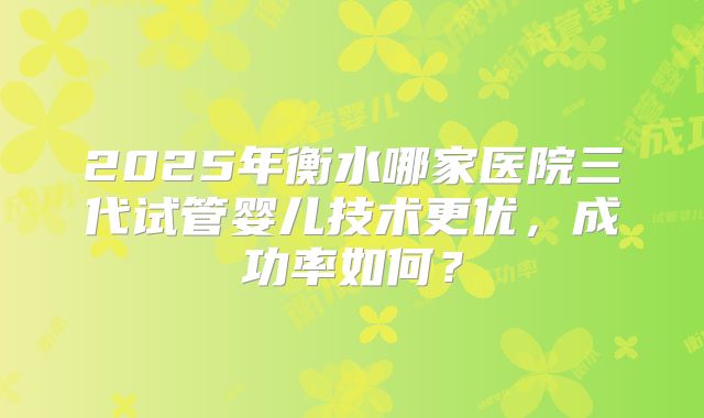 2025年衡水哪家医院三代试管婴儿技术更优，成功率如何？