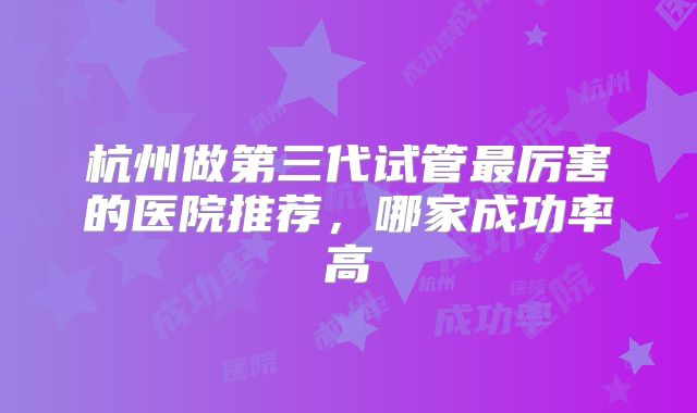杭州做第三代试管最厉害的医院推荐，哪家成功率高