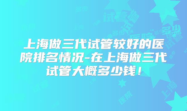 上海做三代试管较好的医院排名情况-在上海做三代试管大概多少钱!
