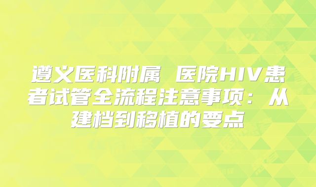 遵义医科附属 医院HIV患者试管全流程注意事项:从建档到移植的要点