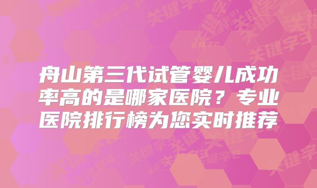 舟山第三代试管婴儿成功率高的是哪家医院?专业医院排行榜为您实时推荐
