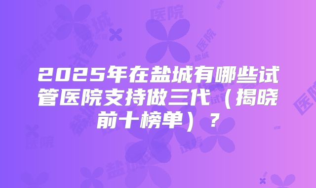 2025年在盐城有哪些试管医院支持做三代（揭晓前十榜单）？