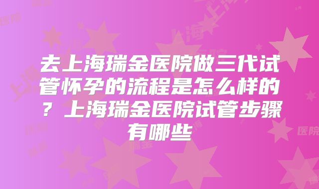 去上海瑞金医院做三代试管怀孕的流程是怎么样的？上海瑞金医院试管步骤有哪些