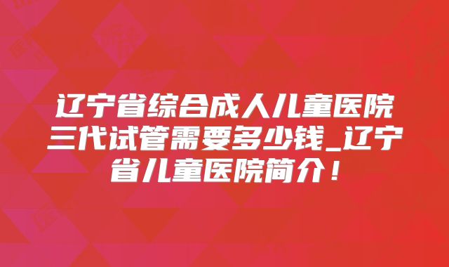 辽宁省综合成人儿童医院三代试管需要多少钱_辽宁省儿童医院简介!