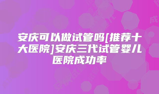 安庆可以做试管吗[推荐十大医院]安庆三代试管婴儿医院成功率