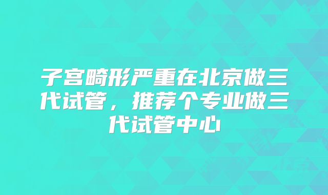子宫畸形严重在北京做三代试管，推荐个专业做三代试管中心