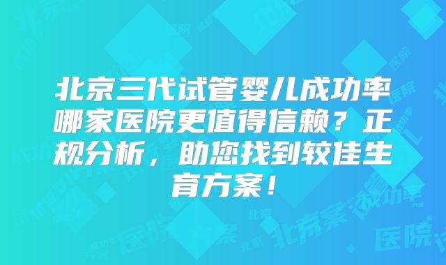 北京三代试管婴儿成功率哪家医院更值得信赖？正规分析，助您找到较佳生育方案！