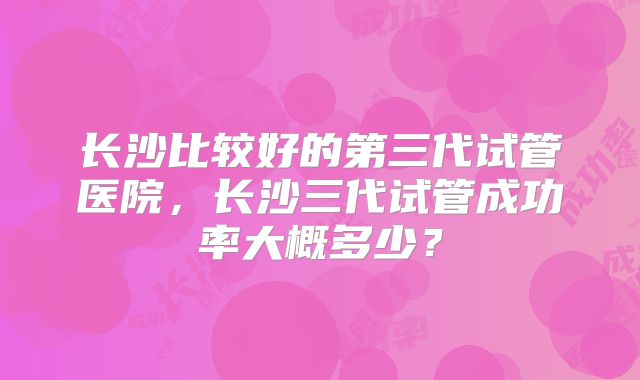 长沙比较好的第三代试管医院，长沙三代试管成功率大概多少？
