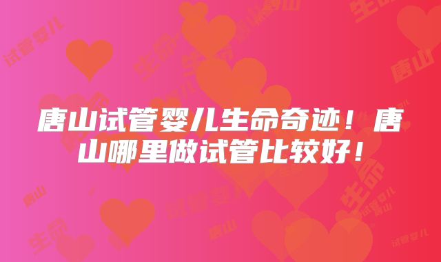 唐山试管婴儿生命奇迹！唐山哪里做试管比较好！