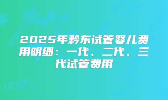 2025年黔东试管婴儿费用明细：一代、二代、三代试管费用