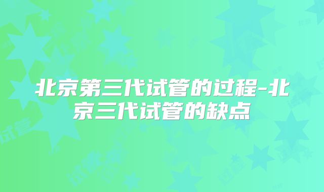 北京第三代试管的过程-北京三代试管的缺点