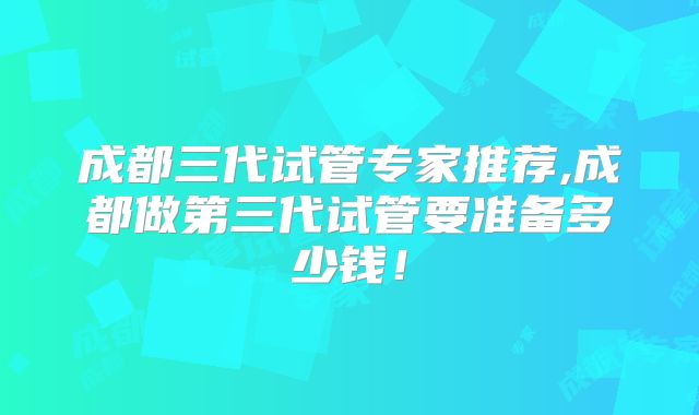 成都三代试管专家推荐,成都做第三代试管要准备多少钱！