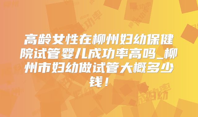 高龄女性在柳州妇幼保健院试管婴儿成功率高吗_柳州市妇幼做试管大概多少钱!