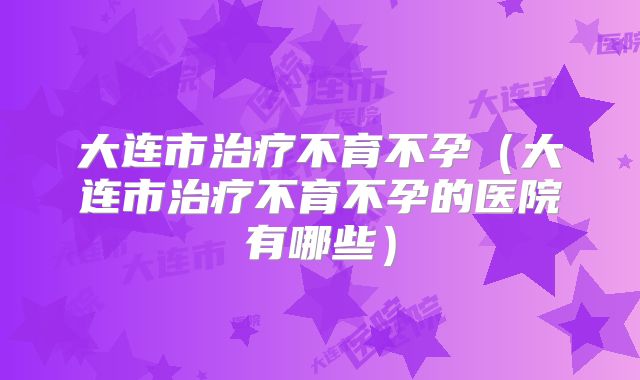 大连市治疗不育不孕（大连市治疗不育不孕的医院有哪些）