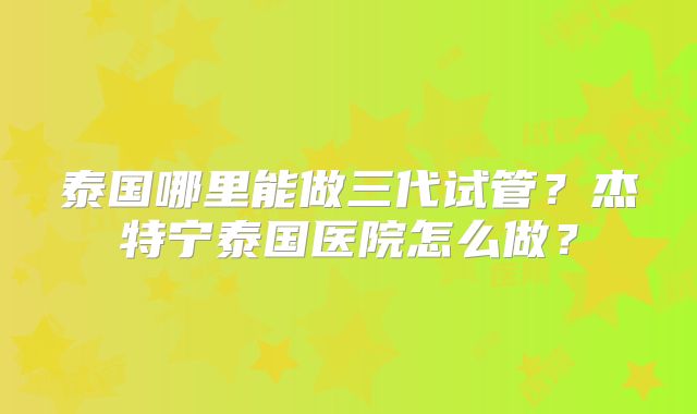 泰国哪里能做三代试管？杰特宁泰国医院怎么做？