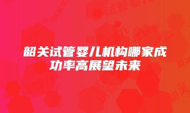 韶关试管婴儿机构哪家成功率高展望未来