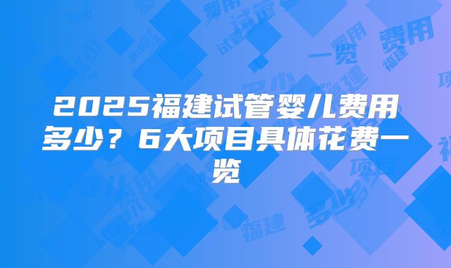 2025福建试管婴儿费用多少？6大项目具体花费一览