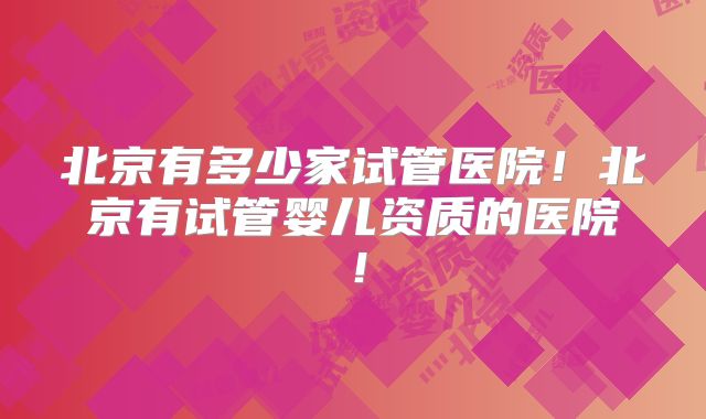 北京有多少家试管医院！北京有试管婴儿资质的医院！