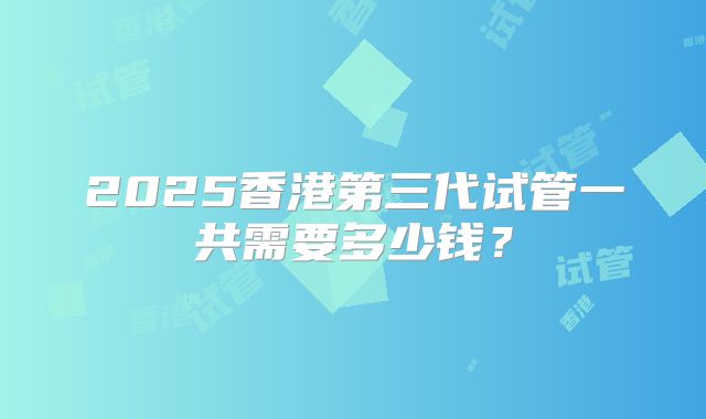 2025香港第三代试管一共需要多少钱?