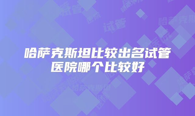 哈萨克斯坦比较出名试管医院哪个比较好