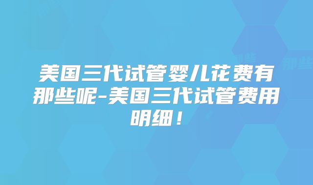 美国三代试管婴儿花费有那些呢-美国三代试管费用明细！