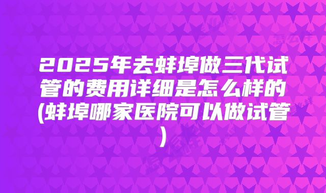 2025年去蚌埠做三代试管的费用详细是怎么样的(蚌埠哪家医院可以做试管)