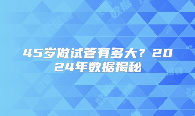 45岁做试管有多大?2024年数据揭秘