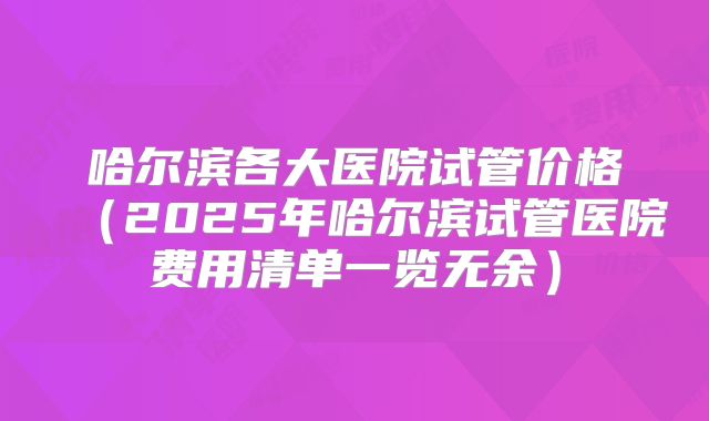 哈尔滨各大医院试管价格（2025年哈尔滨试管医院费用清单一览无余）