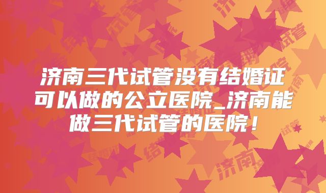 济南三代试管没有结婚证可以做的公立医院_济南能做三代试管的医院！