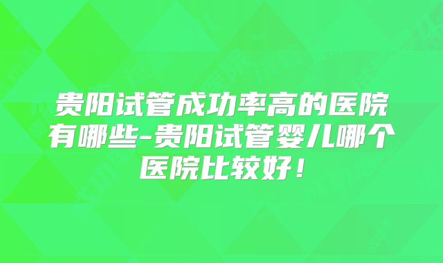 贵阳试管成功率高的医院有哪些-贵阳试管婴儿哪个医院比较好!