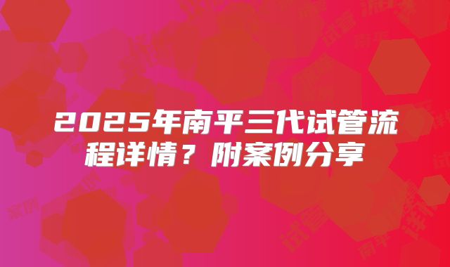 2025年南平三代试管流程详情?附案例分享