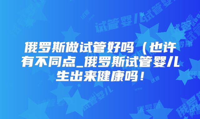 俄罗斯做试管好吗（也许有不同点_俄罗斯试管婴儿生出来健康吗！