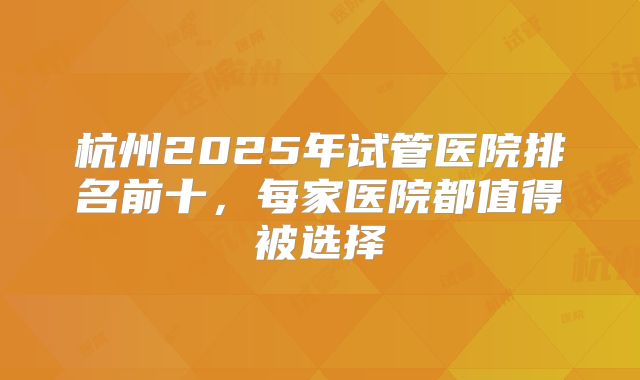 杭州2025年试管医院排名前十，每家医院都值得被选择